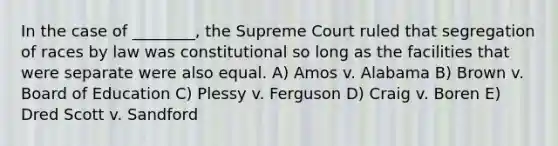 In the case of ________, the Supreme Court ruled that segregation of races by law was constitutional so long as the facilities that were separate were also equal. A) Amos v. Alabama B) Brown v. Board of Education C) Plessy v. Ferguson D) Craig v. Boren E) Dred Scott v. Sandford