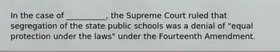 In the case of __________, the Supreme Court ruled that segregation of the state public schools was a denial of "equal protection under the laws" under the Fourteenth Amendment.