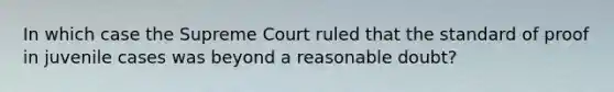 In which case the Supreme Court ruled that the standard of proof in juvenile cases was beyond a reasonable doubt?