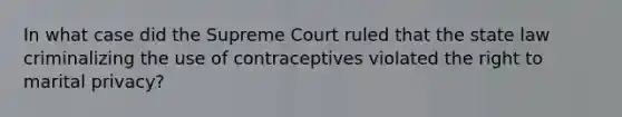 In what case did the Supreme Court ruled that the state law criminalizing the use of contraceptives violated the right to marital privacy?