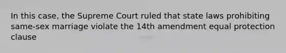 In this case, the Supreme Court ruled that state laws prohibiting same-sex marriage violate the 14th amendment equal protection clause