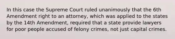 In this case the Supreme Court ruled unanimously that the 6th Amendment right to an attorney, which was applied to the states by the 14th Amendment, required that a state provide lawyers for poor people accused of felony crimes, not just capital crimes.