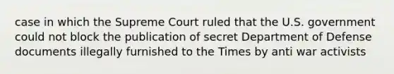 case in which the Supreme Court ruled that the U.S. government could not block the publication of secret Department of Defense documents illegally furnished to the Times by anti war activists