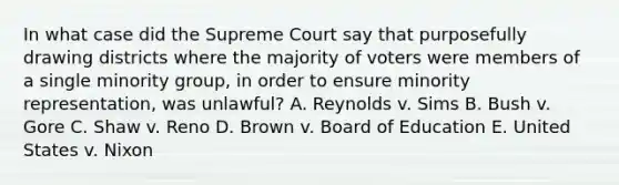 In what case did the Supreme Court say that purposefully drawing districts where the majority of voters were members of a single minority group, in order to ensure minority representation, was unlawful? A. Reynolds v. Sims B. Bush v. Gore C. Shaw v. Reno D. Brown v. Board of Education E. United States v. Nixon