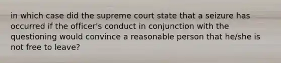 in which case did the supreme court state that a seizure has occurred if the officer's conduct in conjunction with the questioning would convince a reasonable person that he/she is not free to leave?