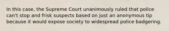 In this case, the Supreme Court unanimously ruled that police can't stop and frisk suspects based on just an anonymous tip because it would expose society to widespread police badgering.