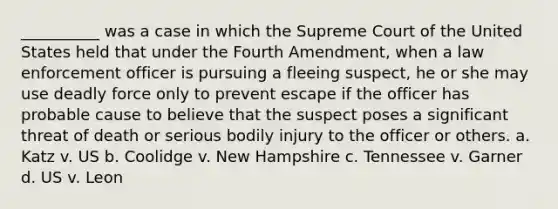 __________ was a case in which the Supreme Court of the United States held that under the Fourth Amendment, when a law enforcement officer is pursuing a fleeing suspect, he or she may use deadly force only to prevent escape if the officer has probable cause to believe that the suspect poses a significant threat of death or serious bodily injury to the officer or others. a. Katz v. US b. Coolidge v. New Hampshire c. Tennessee v. Garner d. US v. Leon