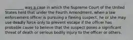 __________ was a case in which the Supreme Court of the United States held that under the Fourth Amendment, when a law enforcement officer is pursuing a fleeing suspect, he or she may use deadly force only to prevent escape if the officer has probable cause to believe that the suspect poses a significant threat of death or serious bodily injury to the officer or others.