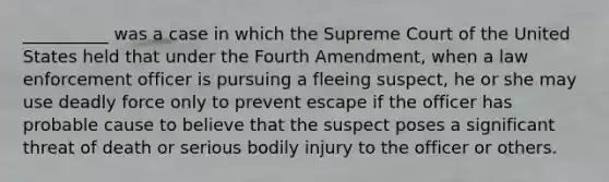 __________ was a case in which the Supreme Court of the United States held that under the Fourth Amendment, when a law enforcement officer is pursuing a fleeing suspect, he or she may use deadly force only to prevent escape if the officer has probable cause to believe that the suspect poses a significant threat of death or serious bodily injury to the officer or others.