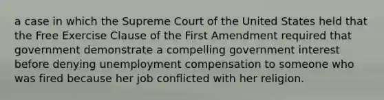 a case in which the Supreme Court of the United States held that the Free Exercise Clause of the First Amendment required that government demonstrate a compelling government interest before denying unemployment compensation to someone who was fired because her job conflicted with her religion.