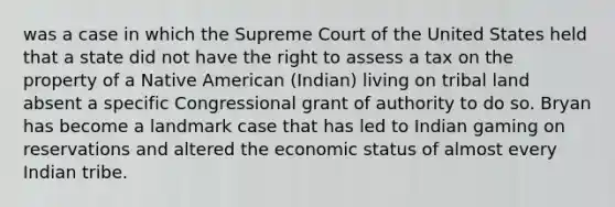 was a case in which the Supreme Court of the United States held that a state did not have the right to assess a tax on the property of a Native American (Indian) living on tribal land absent a specific Congressional grant of authority to do so. Bryan has become a landmark case that has led to Indian gaming on reservations and altered the economic status of almost every Indian tribe.