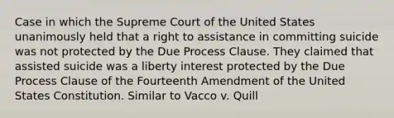 Case in which the Supreme Court of the United States unanimously held that a right to assistance in committing suicide was not protected by the Due Process Clause. They claimed that assisted suicide was a liberty interest protected by the Due Process Clause of the Fourteenth Amendment of the United States Constitution. Similar to Vacco v. Quill