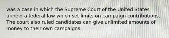 was a case in which the Supreme Court of the United States upheld a federal law which set limits on campaign contributions. The court also ruled candidates can give unlimited amounts of money to their own campaigns.