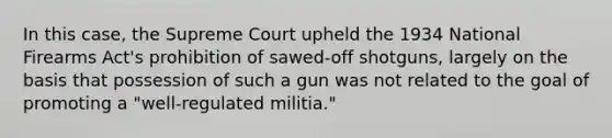 In this case, the Supreme Court upheld the 1934 National Firearms Act's prohibition of sawed-off shotguns, largely on the basis that possession of such a gun was not related to the goal of promoting a "well-regulated militia."