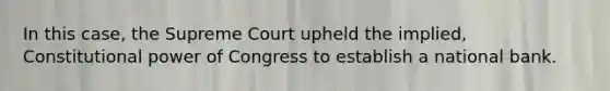 In this case, the Supreme Court upheld the implied, Constitutional power of Congress to establish a national bank.