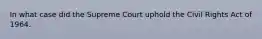 In what case did the Supreme Court uphold the Civil Rights Act of 1964.