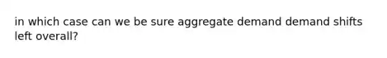 in which case can we be sure aggregate demand demand shifts left overall?