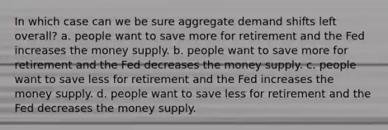 In which case can we be sure aggregate demand shifts left overall? a. people want to save more for retirement and the Fed increases the money supply. b. people want to save more for retirement and the Fed decreases the money supply. c. people want to save less for retirement and the Fed increases the money supply. d. people want to save less for retirement and the Fed decreases the money supply.