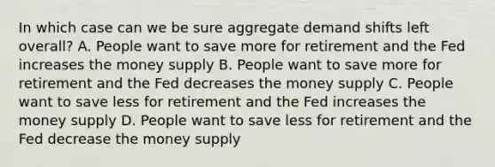 In which case can we be sure aggregate demand shifts left overall? A. People want to save more for retirement and the Fed increases the money supply B. People want to save more for retirement and the Fed decreases the money supply C. People want to save less for retirement and the Fed increases the money supply D. People want to save less for retirement and the Fed decrease the money supply