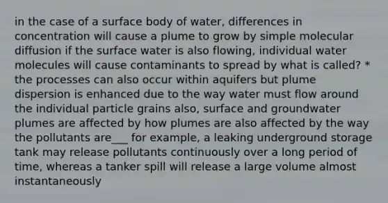 in the case of a surface body of water, differences in concentration will cause a plume to grow by simple molecular diffusion if the surface water is also flowing, individual water molecules will cause contaminants to spread by what is called? * the processes can also occur within aquifers but plume dispersion is enhanced due to the way water must flow around the individual particle grains also, surface and groundwater plumes are affected by how plumes are also affected by the way the pollutants are___ for example, a leaking underground storage tank may release pollutants continuously over a long period of time, whereas a tanker spill will release a large volume almost instantaneously