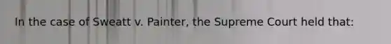 In the case of Sweatt v. Painter, the Supreme Court held that: