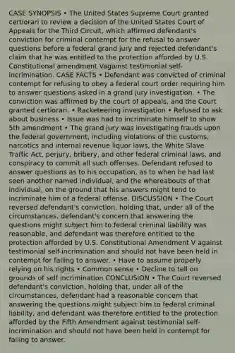 CASE SYNOPSIS • The United States Supreme Court granted certiorari to review a decision of the United States Court of Appeals for the Third Circuit, which affirmed defendant's conviction for criminal contempt for the refusal to answer questions before a federal grand jury and rejected defendant's claim that he was entitled to the protection afforded by U.S. Constitutional amendment Vagainst testimonial self-incrimination. CASE FACTS • Defendant was convicted of criminal contempt for refusing to obey a federal court order requiring him to answer questions asked in a grand jury investigation. • The conviction was affirmed by the court of appeals, and the Court granted certiorari. • Racketeering investigation • Refused to ask about business • Issue was had to incriminate himself to show 5th amendment • The grand jury was investigating frauds upon the federal government, including violations of the customs, narcotics and internal revenue liquor laws, the White Slave Traffic Act, perjury, bribery, and other federal criminal laws, and conspiracy to commit all such offenses. Defendant refused to answer questions as to his occupation, as to when he had last seen another named individual, and the whereabouts of that individual, on the ground that his answers might tend to incriminate him of a federal offense. DISCUSSION • The Court reversed defendant's conviction, holding that, under all of the circumstances, defendant's concern that answering the questions might subject him to federal criminal liability was reasonable, and defendant was therefore entitled to the protection afforded by U.S. Constitutional Amendment V against testimonial self-incrimination and should not have been held in contempt for failing to answer. • Have to assume properly relying on his rights • Common sense • Decline to tell on grounds of self incrimination CONCLUSION • The Court reversed defendant's conviction, holding that, under all of the circumstances, defendant had a reasonable concern that answering the questions might subject him to federal criminal liability, and defendant was therefore entitled to the protection afforded by the Fifth Amendment against testimonial self-incrimination and should not have been held in contempt for failing to answer.