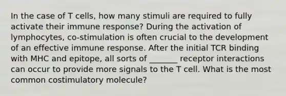 In the case of T cells, how many stimuli are required to fully activate their immune response? During the activation of lymphocytes, co-stimulation is often crucial to the development of an effective immune response. After the initial TCR binding with MHC and epitope, all sorts of _______ receptor interactions can occur to provide more signals to the T cell. What is the most common costimulatory molecule?