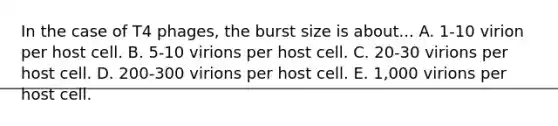 In the case of T4 phages, the burst size is about... A. 1-10 virion per host cell. B. 5-10 virions per host cell. C. 20-30 virions per host cell. D. 200-300 virions per host cell. E. 1,000 virions per host cell.