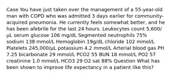 Case You have just taken over the management of a 55-year-old man with COPD who was admitted 3 days earlier for community-acquired pneumonia. He currently feels somewhat better, and he has been afebrile for the last 24 hours. Leukocytes count 5,600/μL serum glucose 106 mg/dL Segmented neutrophils 75% sodium 138 mmol/L Hemoglobin 19g/dL chloride 102 mmol/L Platelets 245,000/μL potassium 4.2 mmol/L Arterial blood gas PH 7.25 bicarbonate 29 mmol/L PCO2 55 BUN 18 mmol/L PO2 57 creatinine 1.0 mmol/L HCO3 29 O2 sat 88% Question What has been shown to improve life expectancy in a patient like this?