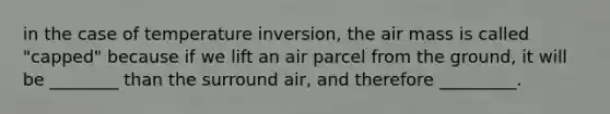 in the case of temperature inversion, the air mass is called "capped" because if we lift an air parcel from the ground, it will be ________ than the surround air, and therefore _________.