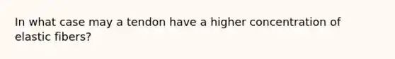 In what case may a tendon have a higher concentration of elastic fibers?