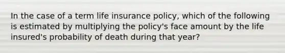 In the case of a term life insurance policy, which of the following is estimated by multiplying the policy's face amount by the life insured's probability of death during that year?