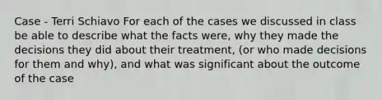 Case - Terri Schiavo For each of the cases we discussed in class be able to describe what the facts were, why they made the decisions they did about their treatment, (or who made decisions for them and why), and what was significant about the outcome of the case