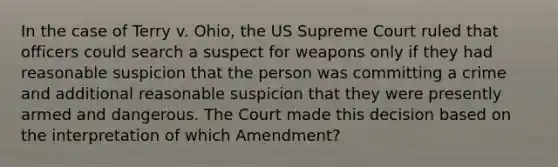 In the case of Terry v. Ohio, the US Supreme Court ruled that officers could search a suspect for weapons only if they had reasonable suspicion that the person was committing a crime and additional reasonable suspicion that they were presently armed and dangerous. The Court made this decision based on the interpretation of which Amendment?