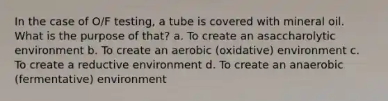 In the case of O/F testing, a tube is covered with mineral oil. What is the purpose of that? a. To create an asaccharolytic environment b. To create an aerobic (oxidative) environment c. To create a reductive environment d. To create an anaerobic (fermentative) environment