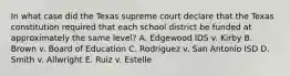 In what case did the Texas supreme court declare that the Texas constitution required that each school district be funded at approximately the same level? A. Edgewood IDS v. Kirby B. Brown v. Board of Education C. Rodriguez v. San Antonio ISD D. Smith v. Allwright E. Ruiz v. Estelle