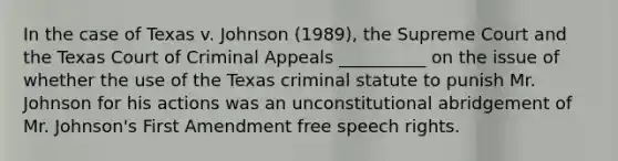 In the case of Texas v. Johnson (1989), the Supreme Court and the Texas Court of Criminal Appeals __________ on the issue of whether the use of the Texas criminal statute to punish Mr. Johnson for his actions was an unconstitutional abridgement of Mr. Johnson's First Amendment free speech rights.