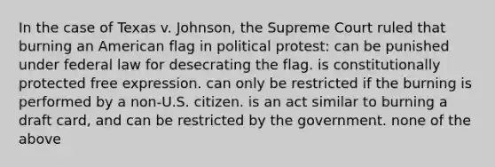 In the case of Texas v. Johnson, the Supreme Court ruled that burning an American flag in political protest: can be punished under federal law for desecrating the flag. is constitutionally protected free expression. can only be restricted if the burning is performed by a non-U.S. citizen. is an act similar to burning a draft card, and can be restricted by the government. none of the above