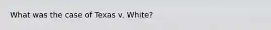 What was the case of Texas v. White?