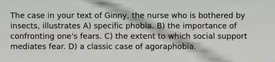 The case in your text of Ginny, the nurse who is bothered by insects, illustrates A) specific phobia. B) the importance of confronting one's fears. C) the extent to which social support mediates fear. D) a classic case of agoraphobia.