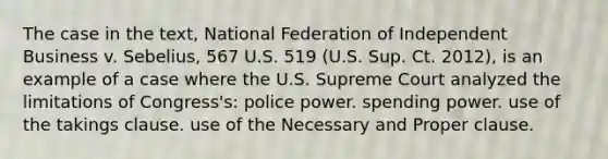 The case in the text, National Federation of Independent Business v. Sebelius, 567 U.S. 519 (U.S. Sup. Ct. 2012), is an example of a case where the U.S. Supreme Court analyzed the limitations of Congress's: police power. spending power. use of the takings clause. use of the Necessary and Proper clause.