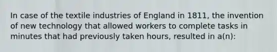 In case of the textile industries of England in 1811, the invention of new technology that allowed workers to complete tasks in minutes that had previously taken hours, resulted in a(n):