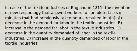 In case of the textile industries of England in 1811, the invention of new technology that allowed workers to complete tasks in minutes that had previously taken hours, resulted in a(n): A) decrease in the demand for labor in the textile industries. B) increase in the demand for labor in the textile industries. C) decrease in the quantity demanded of labor in the textile industries. D) increase in the quantity demanded of labor in the textile industries.