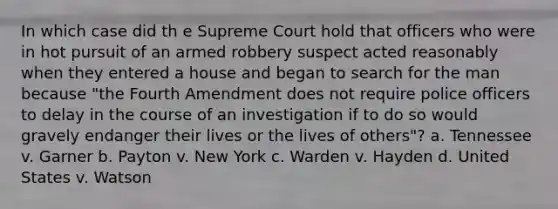 In which case did th e Supreme Court hold that officers who were in hot pursuit of an armed robbery suspect acted reasonably when they entered a house and began to search for the man because "the Fourth Amendment does not require police officers to delay in the course of an investigation if to do so would gravely endanger their lives or the lives of others"? a. Tennessee v. Garner b. Payton v. New York c. Warden v. Hayden d. United States v. Watson