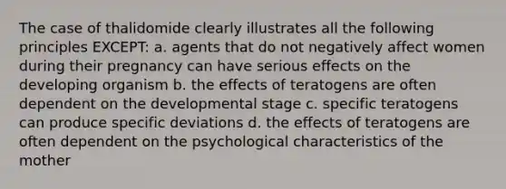 The case of thalidomide clearly illustrates all the following principles EXCEPT: a. agents that do not negatively affect women during their pregnancy can have serious effects on the developing organism b. the effects of teratogens are often dependent on the developmental stage c. specific teratogens can produce specific deviations d. the effects of teratogens are often dependent on the psychological characteristics of the mother