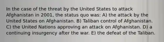 In the case of the threat by the United States to attack Afghanistan in 2001, the status quo was: A) the attack by the United States on Afghanistan. B) Taliban control of Afghanistan. C) the United Nations approving an attack on Afghanistan. D) a continuing insurgency after the war. E) the defeat of the Taliban.