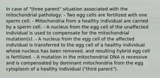 In case of "three parent" situation associated with the mitochondrial pathology: - Two egg cells are fertilized with one sperm cell. - Mitochondria from a healthy individual are carried by a sperm cell. - A nucleus from the egg cell of the unaffected individual is used to compensate for the mitochondrial mutation(s). - A nucleus from the egg cell of the affected individual is transferred to the egg cell of a healthy individual whose nucleus has been removed, and resulting hybrid egg cell is fertilized. - A mutation in the mitochondrial DNA is recessive and is compensated by dominant mitochondria from the egg cytoplasm of a healthy individual ("third parent").