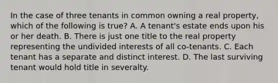 In the case of three tenants in common owning a real property, which of the following is true? A. A tenant's estate ends upon his or her death. B. There is just one title to the real property representing the undivided interests of all co-tenants. C. Each tenant has a separate and distinct interest. D. The last surviving tenant would hold title in severalty.