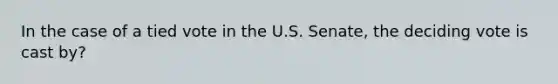 In the case of a tied vote in the U.S. Senate, the deciding vote is cast by?