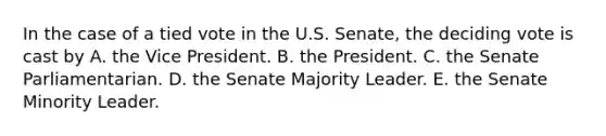 In the case of a tied vote in the U.S. Senate, the deciding vote is cast by A. the Vice President. B. the President. C. the Senate Parliamentarian. D. the Senate Majority Leader. E. the Senate Minority Leader.